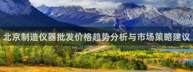 恒行娱乐5ll533主管优雅：北京制造仪器批发价格趋势分析与